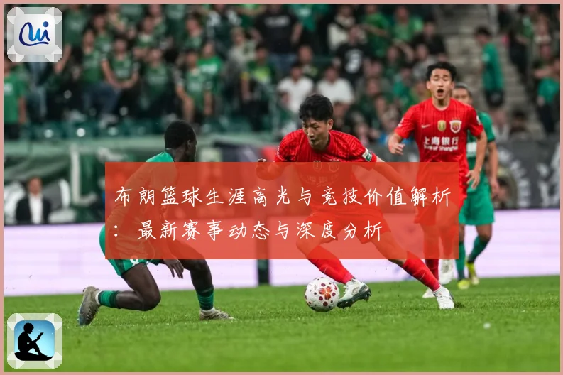 布朗篮球生涯高光与竞技价值解析：最新赛事动态与深度分析