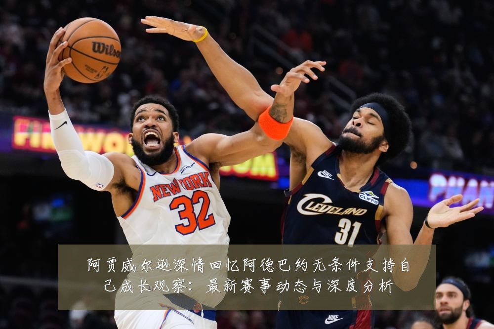 阿贾威尔逊深情回忆阿德巴约无条件支持自己成长观察:最新赛事动态与深度分析