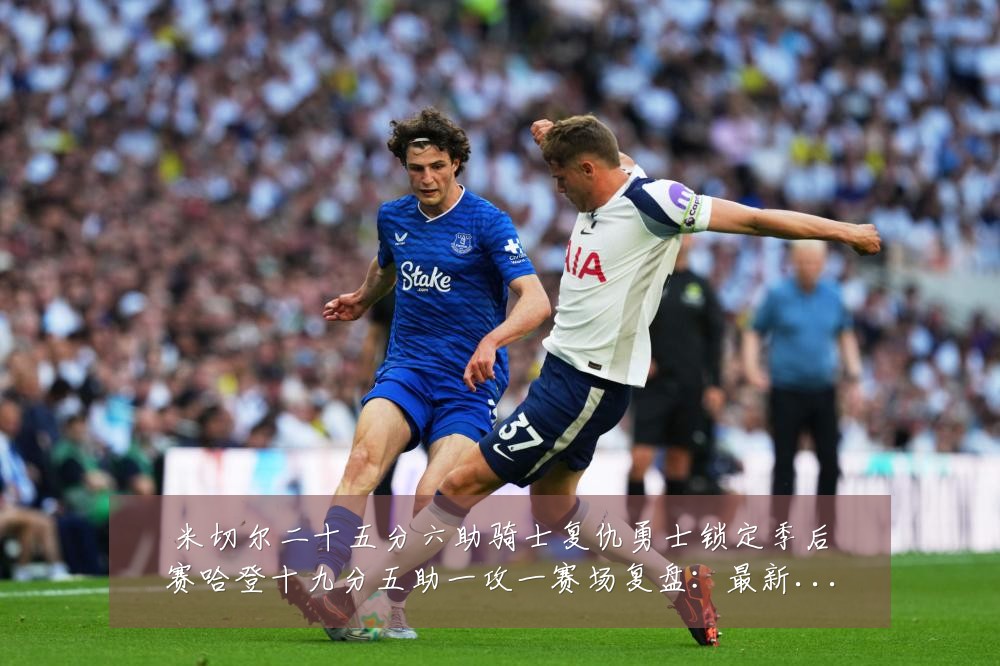 米切尔二十五分六助骑士复仇勇士锁定季后赛哈登十九分五助一攻一赛场复盘:最新赛事动态与深度分析