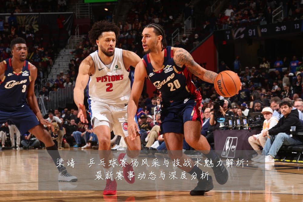 梁靖崑乒乓球赛场风采与技战术魅力解析:最新赛事动态与深度分析